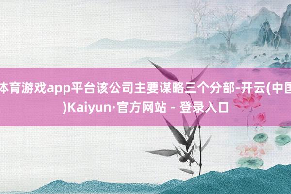 体育游戏app平台该公司主要谋略三个分部-开云(中国)Kaiyun·官方网站 - 登录入口