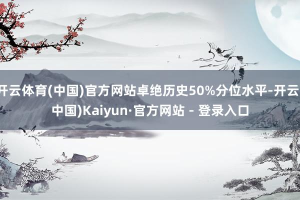 开云体育(中国)官方网站卓绝历史50%分位水平-开云(中国)Kaiyun·官方网站 - 登录入口
