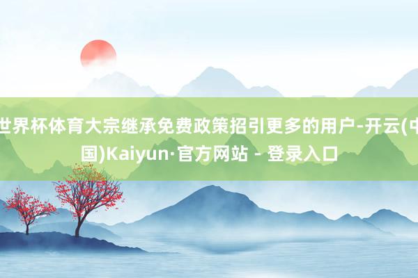 世界杯体育大宗继承免费政策招引更多的用户-开云(中国)Kaiyun·官方网站 - 登录入口