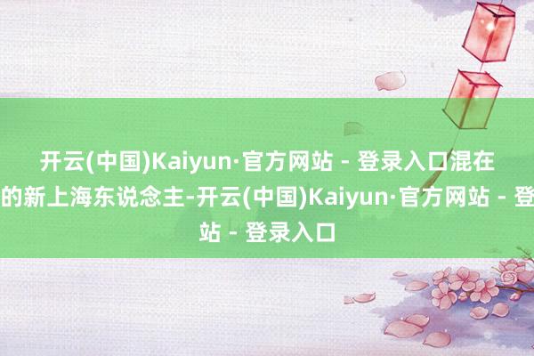 开云(中国)Kaiyun·官方网站 - 登录入口　　混在金融圈的新上海东说念主-开云(中国)Kaiyun·官方网站 - 登录入口