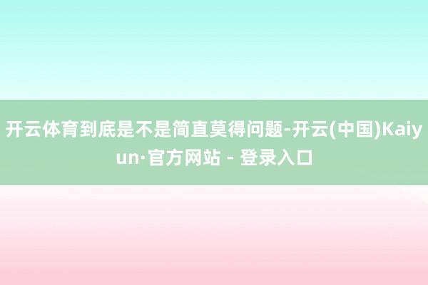 开云体育到底是不是简直莫得问题-开云(中国)Kaiyun·官方网站 - 登录入口