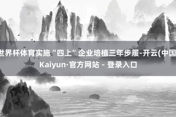 世界杯体育实施“四上”企业培植三年步履-开云(中国)Kaiyun·官方网站 - 登录入口