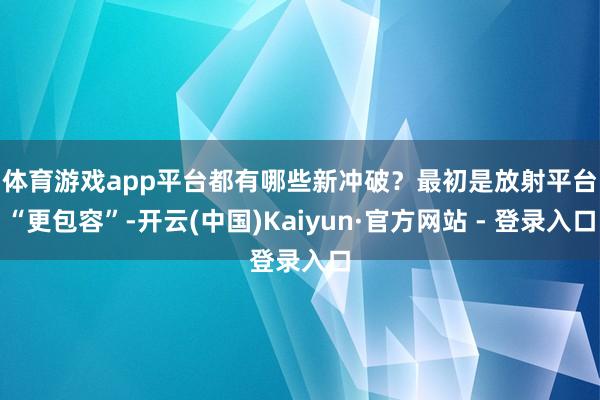 体育游戏app平台都有哪些新冲破？　　最初是放射平台“更包容”-开云(中国)Kaiyun·官方网站 - 登录入口
