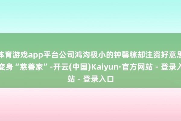 体育游戏app平台公司鸿沟极小的钟馨稼却注资好意思国变身“慈善家”-开云(中国)Kaiyun·官方网站 - 登录入口