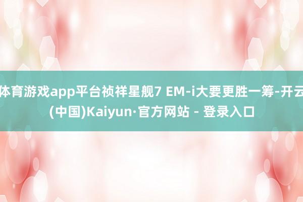 体育游戏app平台祯祥星舰7 EM-i大要更胜一筹-开云(中国)Kaiyun·官方网站 - 登录入口