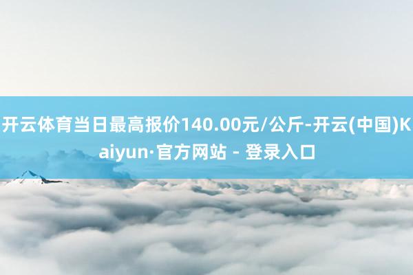 开云体育当日最高报价140.00元/公斤-开云(中国)Kaiyun·官方网站 - 登录入口