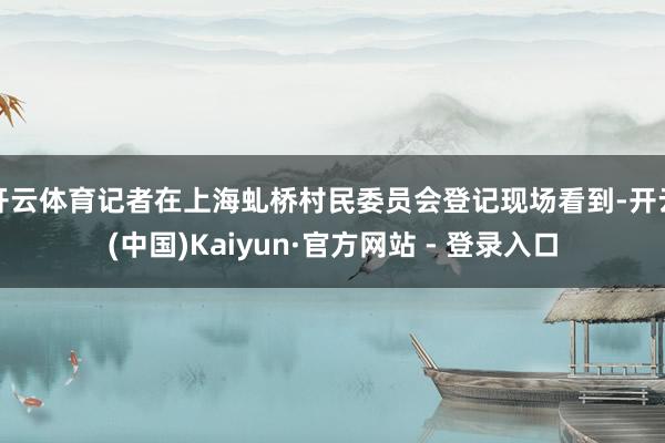 开云体育记者在上海虬桥村民委员会登记现场看到-开云(中国)Kaiyun·官方网站 - 登录入口