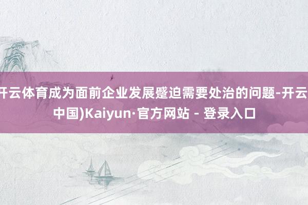 开云体育成为面前企业发展蹙迫需要处治的问题-开云(中国)Kaiyun·官方网站 - 登录入口