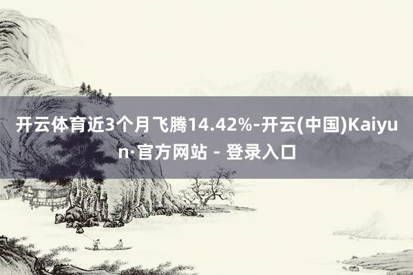 开云体育近3个月飞腾14.42%-开云(中国)Kaiyun·官方网站 - 登录入口