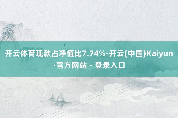 开云体育现款占净值比7.74%-开云(中国)Kaiyun·官方网站 - 登录入口