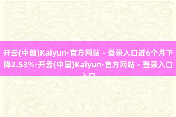 开云(中国)Kaiyun·官方网站 - 登录入口近6个月下降2.53%-开云(中国)Kaiyun·官方网站 - 登录入口