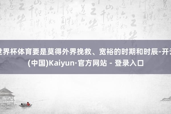 世界杯体育要是莫得外界挽救、宽裕的时期和时辰-开云(中国)Kaiyun·官方网站 - 登录入口