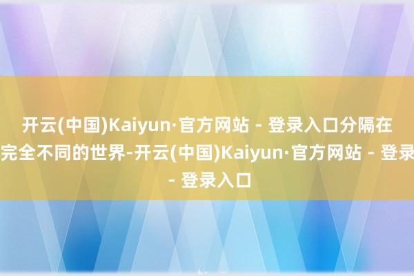 开云(中国)Kaiyun·官方网站 - 登录入口分隔在两个完全不同的世界-开云(中国)Kaiyun·官方网站 - 登录入口