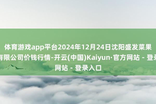 体育游戏app平台2024年12月24日沈阳盛发菜果批发有限公司价钱行情-开云(中国)Kaiyun·官方网站 - 登录入口