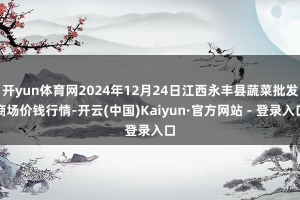 开yun体育网2024年12月24日江西永丰县蔬菜批发商场价钱行情-开云(中国)Kaiyun·官方网站 - 登录入口