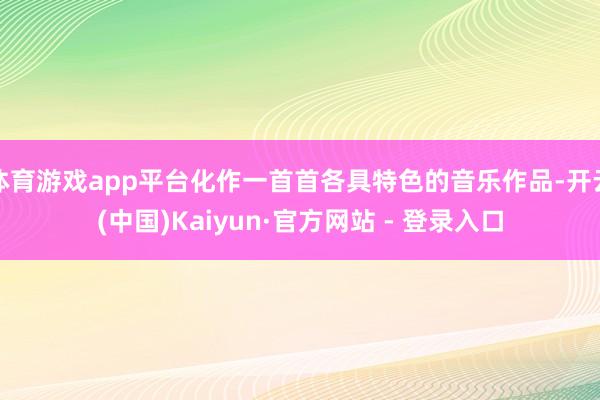 体育游戏app平台化作一首首各具特色的音乐作品-开云(中国)Kaiyun·官方网站 - 登录入口