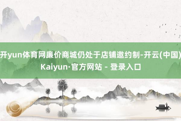 开yun体育网廉价商城仍处于店铺邀约制-开云(中国)Kaiyun·官方网站 - 登录入口