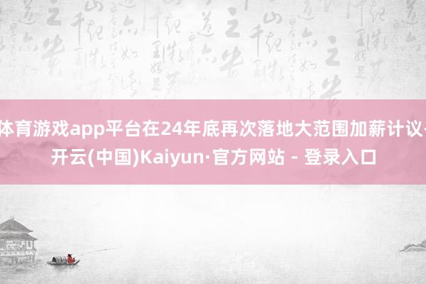 体育游戏app平台在24年底再次落地大范围加薪计议-开云(中国)Kaiyun·官方网站 - 登录入口