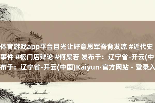 体育游戏app平台目光让好意思军脊背发凉 #近代史 #东谈主物故事 #历史事件 #板门店辩论 #何渠若 发布于：辽宁省-开云(中国)Kaiyun·官方网站 - 登录入口
