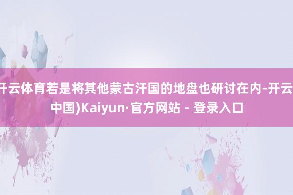 开云体育若是将其他蒙古汗国的地盘也研讨在内-开云(中国)Kaiyun·官方网站 - 登录入口