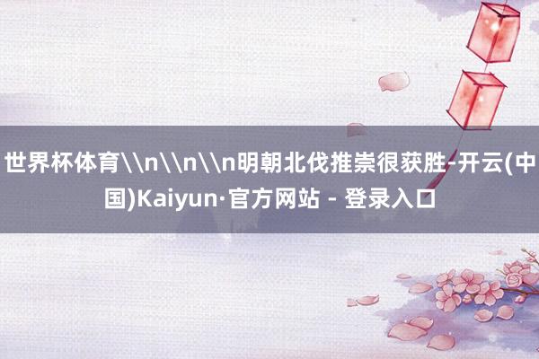 世界杯体育\n\n\n明朝北伐推崇很获胜-开云(中国)Kaiyun·官方网站 - 登录入口