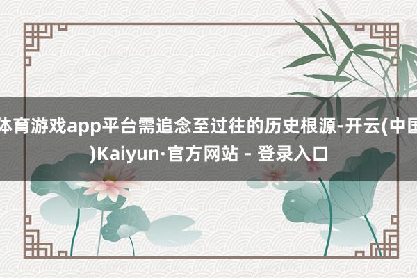 体育游戏app平台需追念至过往的历史根源-开云(中国)Kaiyun·官方网站 - 登录入口