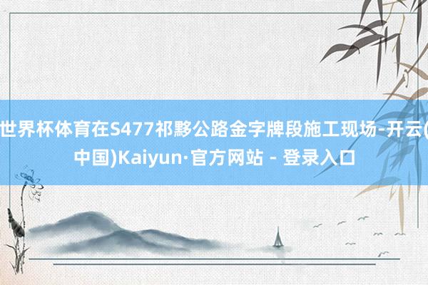 世界杯体育在S477祁黟公路金字牌段施工现场-开云(中国)Kaiyun·官方网站 - 登录入口