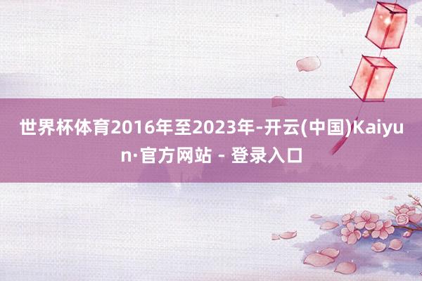 世界杯体育2016年至2023年-开云(中国)Kaiyun·官方网站 - 登录入口