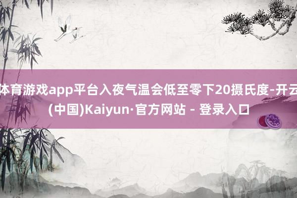 体育游戏app平台入夜气温会低至零下20摄氏度-开云(中国)Kaiyun·官方网站 - 登录入口