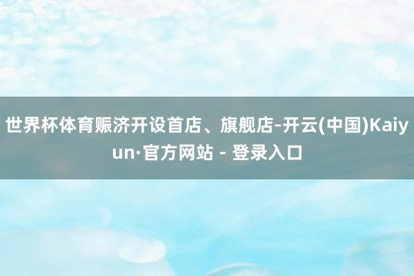 世界杯体育赈济开设首店、旗舰店-开云(中国)Kaiyun·官方网站 - 登录入口