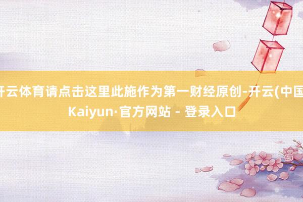 开云体育请点击这里此施作为第一财经原创-开云(中国)Kaiyun·官方网站 - 登录入口
