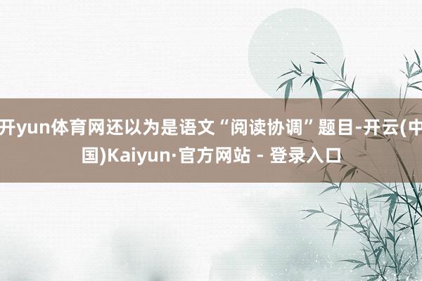 开yun体育网还以为是语文“阅读协调”题目-开云(中国)Kaiyun·官方网站 - 登录入口
