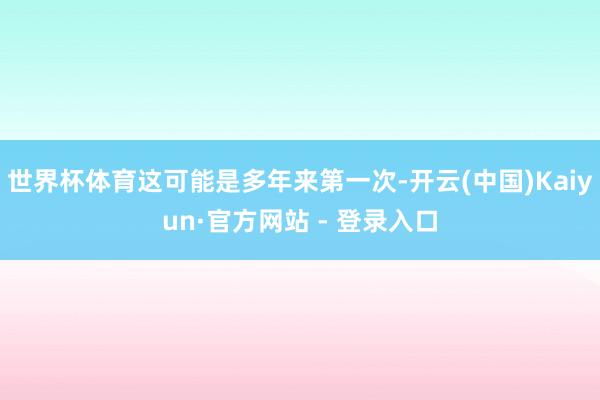 世界杯体育这可能是多年来第一次-开云(中国)Kaiyun·官方网站 - 登录入口