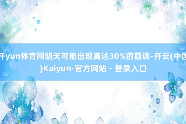 开yun体育网明天可能出现高达30%的回调-开云(中国)Kaiyun·官方网站 - 登录入口