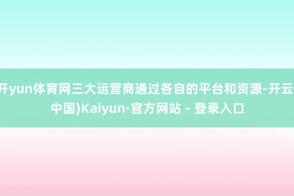 开yun体育网三大运营商通过各自的平台和资源-开云(中国)Kaiyun·官方网站 - 登录入口