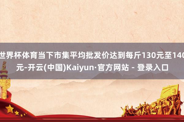 世界杯体育当下市集平均批发价达到每斤130元至140元-开云(中国)Kaiyun·官方网站 - 登录入口