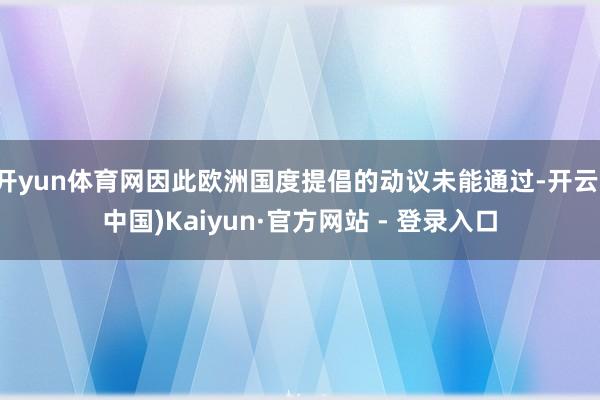 开yun体育网因此欧洲国度提倡的动议未能通过-开云(中国)Kaiyun·官方网站 - 登录入口