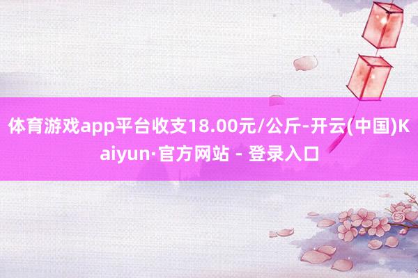 体育游戏app平台收支18.00元/公斤-开云(中国)Kaiyun·官方网站 - 登录入口