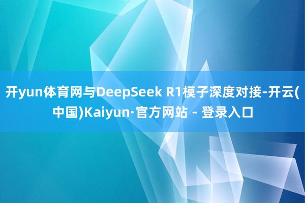 开yun体育网与DeepSeek R1模子深度对接-开云(中国)Kaiyun·官方网站 - 登录入口