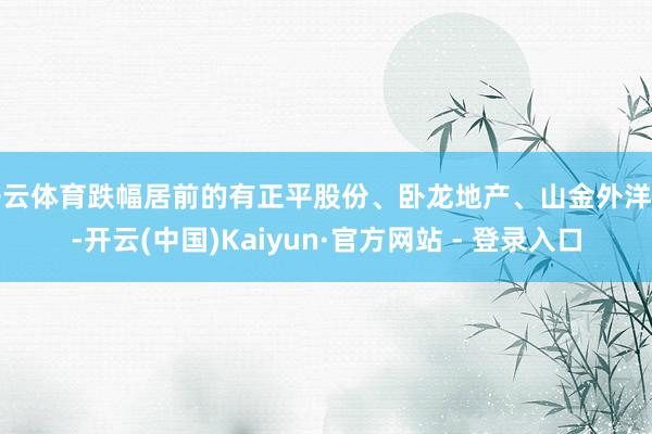 开云体育跌幅居前的有正平股份、卧龙地产、山金外洋等-开云(中国)Kaiyun·官方网站 - 登录入口