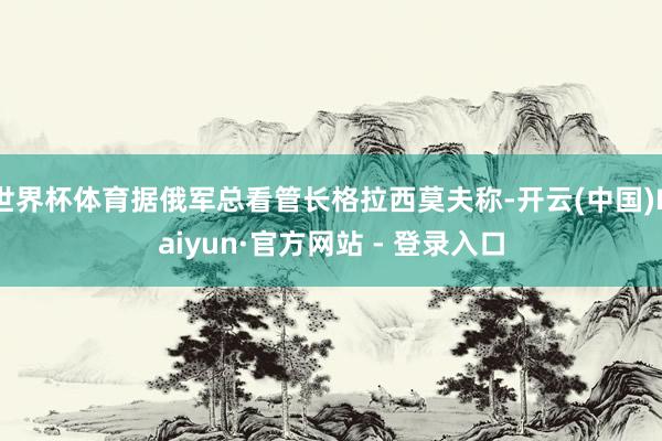 世界杯体育据俄军总看管长格拉西莫夫称-开云(中国)Kaiyun·官方网站 - 登录入口