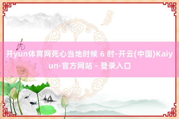 开yun体育网死心当地时候 6 时-开云(中国)Kaiyun·官方网站 - 登录入口