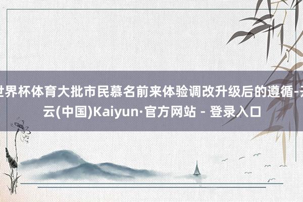 世界杯体育大批市民慕名前来体验调改升级后的遵循-开云(中国)Kaiyun·官方网站 - 登录入口