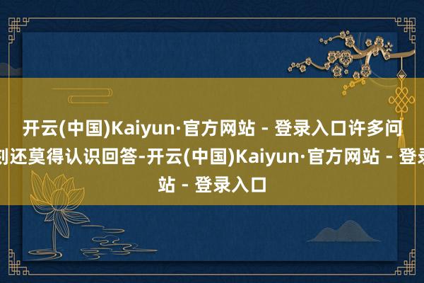 开云(中国)Kaiyun·官方网站 - 登录入口许多问题此刻还莫得认识回答-开云(中国)Kaiyun·官方网站 - 登录入口
