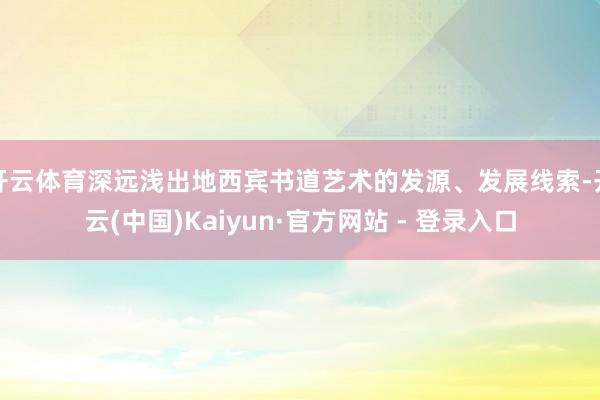 开云体育深远浅出地西宾书道艺术的发源、发展线索-开云(中国)Kaiyun·官方网站 - 登录入口