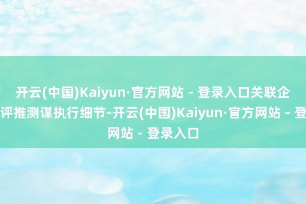 开云(中国)Kaiyun·官方网站 - 登录入口关联企业正在评推测谋执行细节-开云(中国)Kaiyun·官方网站 - 登录入口