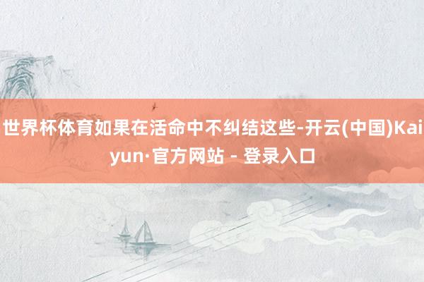 世界杯体育如果在活命中不纠结这些-开云(中国)Kaiyun·官方网站 - 登录入口