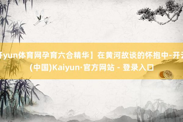 开yun体育网孕育六合精华】在黄河故谈的怀抱中-开云(中国)Kaiyun·官方网站 - 登录入口
