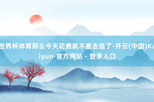 世界杯体育那么今天花费就不要去追了-开云(中国)Kaiyun·官方网站 - 登录入口