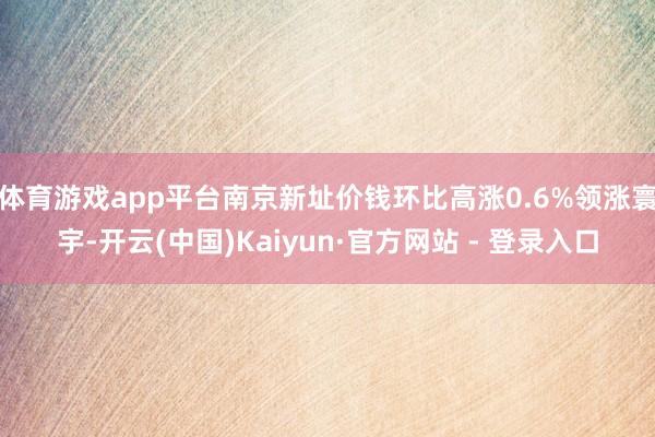 体育游戏app平台南京新址价钱环比高涨0.6%领涨寰宇-开云(中国)Kaiyun·官方网站 - 登录入口